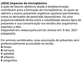 (2024) Impactos do microplástico
A ação de fatores abióticos aliada à biodeterioração
contribuem para a formação de microplásticos, os quais se
aderem a outros poluentes orgânicos apolares persistentes,
como os derivados de pesticidas lipossolúveis. Há uma
proporcionalidade direta entre a solubilidade desses tipos de
poluentes e sua concentração nos tecidos dos organismos
expostos a eles.
Disponível em: www.ecycle.com.br. Acesso em: 9 dez. 2021
(adaptado).
Em animais vertebrados, essa associação de poluentes será
preferencialmente acumulada no tecido
A ósseo.
B nervoso.
C epitelial.
D adiposo.
E sanguíneo.
 