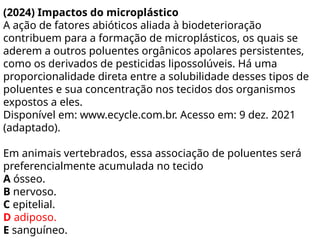 (2024) Impactos do microplástico
A ação de fatores abióticos aliada à biodeterioração
contribuem para a formação de microplásticos, os quais se
aderem a outros poluentes orgânicos apolares persistentes,
como os derivados de pesticidas lipossolúveis. Há uma
proporcionalidade direta entre a solubilidade desses tipos de
poluentes e sua concentração nos tecidos dos organismos
expostos a eles.
Disponível em: www.ecycle.com.br. Acesso em: 9 dez. 2021
(adaptado).
Em animais vertebrados, essa associação de poluentes será
preferencialmente acumulada no tecido
A ósseo.
B nervoso.
C epitelial.
D adiposo.
E sanguíneo.
 