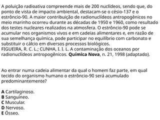 A poluição radioativa compreende mais de 200 nuclídeos, sendo que, do
ponto de vista de impacto ambiental, destacam-se o césio-137 e o
estrôncio-90. A maior contribuição de radionuclídeos antropogênicos no
meio marinho ocorreu durante as décadas de 1950 e 1960, como resultado
dos testes nucleares realizados na atmosfera. O estrôncio-90 pode se
acumular nos organismos vivos e em cadeias alimentares e, em razão de
sua semelhança química, pode participar no equilíbrio com carbonato e
substituir o cálcio em diversos processos biológicos.
FIGUEIRA, R. C. L.; CUNHA, I. I. L. A contaminação dos oceanos por
radionuclídeos antropogênicos. Química Nova, n. 21, 1998 (adaptado).
Ao entrar numa cadeia alimentar da qual o homem faz parte, em qual
tecido do organismo humano o estrôncio-90 será acumulado
predominantemente?
A Cartilaginoso.
B Sanguíneo.
C Muscular.
D Nervoso.
E Ósseo.
 