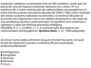 A poluição radioativa compreende mais de 200 nuclídeos, sendo que, do
ponto de vista de impacto ambiental, destacam-se o césio-137 e o
estrôncio-90. A maior contribuição de radionuclídeos antropogênicos no
meio marinho ocorreu durante as décadas de 1950 e 1960, como resultado
dos testes nucleares realizados na atmosfera. O estrôncio-90 pode se
acumular nos organismos vivos e em cadeias alimentares e, em razão de
sua semelhança química, pode participar no equilíbrio com carbonato e
substituir o cálcio em diversos processos biológicos.
FIGUEIRA, R. C. L.; CUNHA, I. I. L. A contaminação dos oceanos por
radionuclídeos antropogênicos. Química Nova, n. 21, 1998 (adaptado).
Ao entrar numa cadeia alimentar da qual o homem faz parte, em qual
tecido do organismo humano o estrôncio-90 será acumulado
predominantemente?
A Cartilaginoso.
B Sanguíneo.
C Muscular.
D Nervoso.
E Ósseo.
 