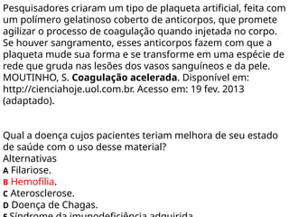 Pesquisadores criaram um tipo de plaqueta artificial, feita com
um polímero gelatinoso coberto de anticorpos, que promete
agilizar o processo de coagulação quando injetada no corpo.
Se houver sangramento, esses anticorpos fazem com que a
plaqueta mude sua forma e se transforme em uma espécie de
rede que gruda nas lesões dos vasos sanguíneos e da pele.
MOUTINHO, S. Coagulação acelerada. Disponível em:
http://cienciahoje.uol.com.br. Acesso em: 19 fev. 2013
(adaptado).
Qual a doença cujos pacientes teriam melhora de seu estado
de saúde com o uso desse material?
Alternativas
A Filariose.
B Hemofilia.
C Aterosclerose.
D Doença de Chagas.
 