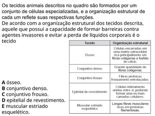 Os tecidos animais descritos no quadro são formados por um
conjunto de células especializadas, e a organização estrutural de
cada um reflete suas respectivas funções.
De acordo com a organização estrutural dos tecidos descrita,
aquele que possui a capacidade de formar barreiras contra
agentes invasores e evitar a perda de líquidos corporais é o
tecido
A ósseo.
B conjuntivo denso.
C conjuntivo frouxo.
D epitelial de revestimento.
E muscular estriado
esquelético.
 