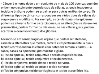 - Câncer é o nome dado a um conjunto de mais de 100 doenças que têm
origem no crescimento desordenado de células, as quais invadem os
tecidos e órgãos e podem se espalhar para outras regiões do corpo. Os
diferentes tipos de câncer correspondem aos vários tipos de células do
corpo que se modificam. Por exemplo, as células basais da epiderme
podem se alterar e formar os carcinomas; se as alterações se derem nos
plasmócitos, podem formar os mielomas; se nas células gliais, podem
acarretar o desenvolvimento dos gliomas.
Levando-se em consideração os órgãos que podem ser afetados,
assinale a alternativa que mostra, correta e respectivamente, a quais
tecidos correspondem as células com potencial tumoral citadas — a
saber, basais da epiderme, plasmócitos e gliais.
a) Tecido epitelial, tecido conjuntivo e tecido esquelético liso.
b) Tecido epitelial, tecido conjuntivo e tecido nervoso.
c) Tecido conjuntivo, tecido ósseo e tecido nervoso.
d) Tecido epitelial, tecido adiposo e tecido nervoso.
e) Tecido conjuntivo, tecido cartilaginoso e tecido esquelético liso.
 