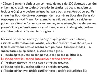 - Câncer é o nome dado a um conjunto de mais de 100 doenças que têm
origem no crescimento desordenado de células, as quais invadem os
tecidos e órgãos e podem se espalhar para outras regiões do corpo. Os
diferentes tipos de câncer correspondem aos vários tipos de células do
corpo que se modificam. Por exemplo, as células basais da epiderme
podem se alterar e formar os carcinomas; se as alterações se derem nos
plasmócitos, podem formar os mielomas; se nas células gliais, podem
acarretar o desenvolvimento dos gliomas.
Levando-se em consideração os órgãos que podem ser afetados,
assinale a alternativa que mostra, correta e respectivamente, a quais
tecidos correspondem as células com potencial tumoral citadas — a
saber, basais da epiderme, plasmócitos e gliais.
a) Tecido epitelial, tecido conjuntivo e tecido esquelético liso.
b) Tecido epitelial, tecido conjuntivo e tecido nervoso.
c) Tecido conjuntivo, tecido ósseo e tecido nervoso.
d) Tecido epitelial, tecido adiposo e tecido nervoso.
e) Tecido conjuntivo, tecido cartilaginoso e tecido esquelético liso.
 