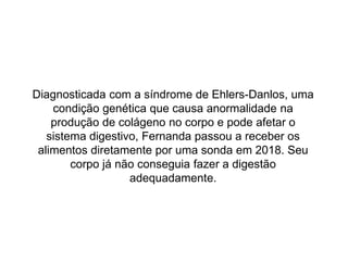 Diagnosticada com a síndrome de Ehlers-Danlos, uma
condição genética que causa anormalidade na
produção de colágeno no corpo e pode afetar o
sistema digestivo, Fernanda passou a receber os
alimentos diretamente por uma sonda em 2018. Seu
corpo já não conseguia fazer a digestão
adequadamente.
 