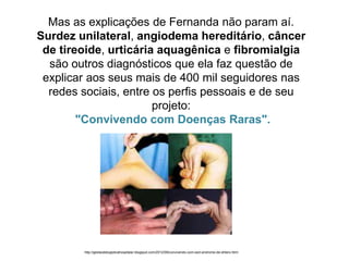 Mas as explicações de Fernanda não param aí.
Surdez unilateral, angiodema hereditário, câncer
de tireoide, urticária aquagênica e fibromialgia
são outros diagnósticos que ela faz questão de
explicar aos seus mais de 400 mil seguidores nas
redes sociais, entre os perfis pessoais e de seu
projeto:
"Convivendo com Doenças Raras".
http://gestaodelogisticahospitalar.blogspot.com/2012/08/convivendo-com-sed-sindrome-de-ehlers.html
 