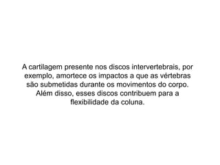 A cartilagem presente nos discos intervertebrais, por
exemplo, amortece os impactos a que as vértebras
são submetidas durante os movimentos do corpo.
Além disso, esses discos contribuem para a
flexibilidade da coluna.
 