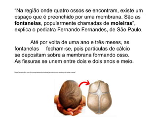 “Na região onde quatro ossos se encontram, existe um
espaço que é preenchido por uma membrana. São as
fontanelas, popularmente chamadas de moleiras”,
explica o pediatra Fernando Fernandes, de São Paulo.
Até por volta de uma ano e três meses, as
fontanelas fecham-se, pois partículas de cálcio
se depositam sobre a membrana formando osso.
As fissuras se unem entre dois e dois anos e meio.
https://super.abril.com.br/comportamento/moleira-permite-que-o-cerebro-do-bebe-cresca/
 