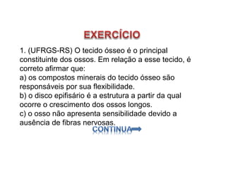 1. (UFRGS-RS) O tecido ósseo é o principal
constituinte dos ossos. Em relação a esse tecido, é
correto afirmar que:
a) os compostos minerais do tecido ósseo são
responsáveis por sua flexibilidade.
b) o disco epifisário é a estrutura a partir da qual
ocorre o crescimento dos ossos longos.
c) o osso não apresenta sensibilidade devido a
ausência de fibras nervosas.
 