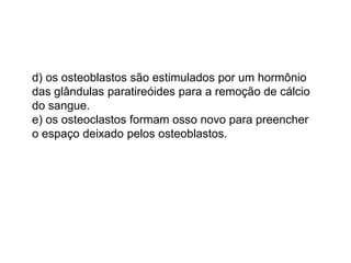 d) os osteoblastos são estimulados por um hormônio
das glândulas paratireóides para a remoção de cálcio
do sangue.
e) os osteoclastos formam osso novo para preencher
o espaço deixado pelos osteoblastos.
 