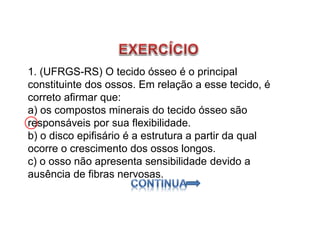 1. (UFRGS-RS) O tecido ósseo é o principal
constituinte dos ossos. Em relação a esse tecido, é
correto afirmar que:
a) os compostos minerais do tecido ósseo são
responsáveis por sua flexibilidade.
b) o disco epifisário é a estrutura a partir da qual
ocorre o crescimento dos ossos longos.
c) o osso não apresenta sensibilidade devido a
ausência de fibras nervosas.
 