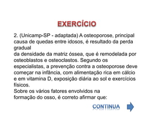 2. (Unicamp-SP - adaptada) A osteoporose, principal
causa de quedas entre idosos, é resultado da perda
gradual
da densidade da matriz óssea, que é remodelada por
osteoblastos e osteoclastos. Segundo os
especialistas, a prevenção contra a osteoporose deve
começar na infância, com alimentação rica em cálcio
e em vitamina D, exposição diária ao sol e exercícios
físicos.
Sobre os vários fatores envolvidos na
formação do osso, é correto afirmar que:
 