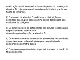 a)A fixação do cálcio no tecido ósseo depende da presença de
vitamina D, cuja síntese é diminuída em indivíduos que tem o
hábito de tomar sol.
b) O excesso de vitamina C pode levar a diminuição da
densidade óssea, pois essa vitamina causa degradação das
moléculas de colágeno.
c) Os osteoblastos e os osteoclastos são células responsáveis,
respectivamente, pela captura
de cálcio e pela absorção de vitamina D.
d) Os osteoblastos e os osteoclastos são células responsáveis,
respectivamente, pela produção e pela degradação de
componentes da matriz óssea.
e) Os osteoblastos são células especializadas em produção de
fibras colágenas
 
