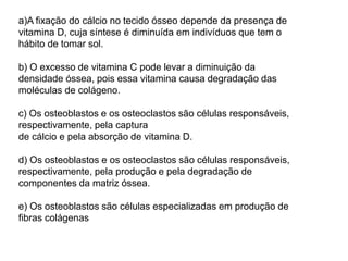 a)A fixação do cálcio no tecido ósseo depende da presença de
vitamina D, cuja síntese é diminuída em indivíduos que tem o
hábito de tomar sol.
b) O excesso de vitamina C pode levar a diminuição da
densidade óssea, pois essa vitamina causa degradação das
moléculas de colágeno.
c) Os osteoblastos e os osteoclastos são células responsáveis,
respectivamente, pela captura
de cálcio e pela absorção de vitamina D.
d) Os osteoblastos e os osteoclastos são células responsáveis,
respectivamente, pela produção e pela degradação de
componentes da matriz óssea.
e) Os osteoblastos são células especializadas em produção de
fibras colágenas
 