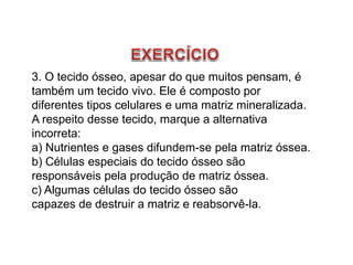 3. O tecido ósseo, apesar do que muitos pensam, é
também um tecido vivo. Ele é composto por
diferentes tipos celulares e uma matriz mineralizada.
A respeito desse tecido, marque a alternativa
incorreta:
a) Nutrientes e gases difundem-se pela matriz óssea.
b) Células especiais do tecido ósseo são
responsáveis pela produção de matriz óssea.
c) Algumas células do tecido ósseo são
capazes de destruir a matriz e reabsorvê-la.
 
