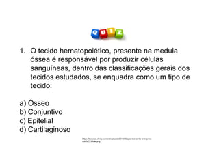 1. O tecido hematopoiético, presente na medula
óssea é responsável por produzir células
sanguíneas, dentro das classificações gerais dos
tecidos estudados, se enquadra como um tipo de
tecido:
a) Ósseo
b) Conjuntivo
c) Epitelial
d) Cartilaginoso
https://becorpo.ch/wp-content/uploads/2013/09/quiz-test-sortie-entreprise-
soir%C3%A9e.png
 