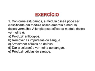 1. Conforme estudamos, a medula óssea pode ser
classificada em medula óssea amarela e medula
óssea vermelha. A função específica da medula óssea
vermelha é:
a) Produzir anticorpos.
b) Remover as impurezas do sangue.
c) Armazenar células de defesa.
d) Dar a coloração vermelha ao sangue.
e) Produzir células do sangue.
 