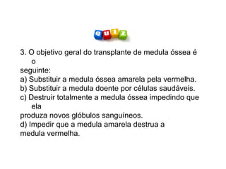 3. O objetivo geral do transplante de medula óssea é
o
seguinte:
a) Substituir a medula óssea amarela pela vermelha.
b) Substituir a medula doente por células saudáveis.
c) Destruir totalmente a medula óssea impedindo que
ela
produza novos glóbulos sanguíneos.
d) Impedir que a medula amarela destrua a
medula vermelha.
 