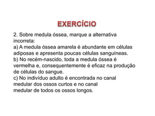2. Sobre medula óssea, marque a alternativa
incorreta:
a) A medula óssea amarela é abundante em células
adiposas e apresenta poucas células sanguíneas.
b) No recém-nascido, toda a medula óssea é
vermelha e, consequentemente é eficaz na produção
de células do sangue.
c) No indivíduo adulto é encontrada no canal
medular dos ossos curtos e no canal
medular de todos os ossos longos.
 