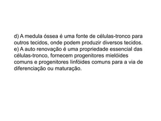 d) A medula óssea é uma fonte de células-tronco para
outros tecidos, onde podem produzir diversos tecidos.
e) A auto renovação é uma propriedade essencial das
células-tronco, fornecem progenitores mielóides
comuns e progenitores Iinfóides comuns para a via de
diferenciação ou maturação.
 