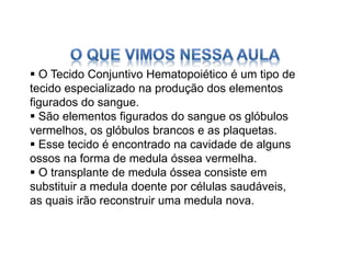  O Tecido Conjuntivo Hematopoiético é um tipo de
tecido especializado na produção dos elementos
figurados do sangue.
 São elementos figurados do sangue os glóbulos
vermelhos, os glóbulos brancos e as plaquetas.
 Esse tecido é encontrado na cavidade de alguns
ossos na forma de medula óssea vermelha.
 O transplante de medula óssea consiste em
substituir a medula doente por células saudáveis,
as quais irão reconstruir uma medula nova.
 