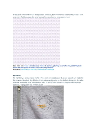 O piquet é uma combinação de algodão e poliéster, bem resistente. Ele encolhe pouco e tem
uns micro furinhos, que dão uma textura leve e deixam a pele respirar bem.
Leia mais em: Tudo sobre tecidos – Parte 1: Construção http://comofaz.net/2010/08/tudo-
sobre-tecidos-parte-1-construcao/4/#ixzz3gvMxBblw
Follow us: @florfaz on Twitter | comofaz on Facebook
Moletom
No moletom, a estrutura de malha é feita com uma espécie de lã, o que faz dele um material
bem macio, flanelado dos 2 lados. O entrelaçamento deixa os fios do lado de dentro da malha
soltos e, ao passar pela “peluciagem”, eles ficam fofinhos e quentes, porque não deixam o
calor do corpo passar pra fora da roupa.
 