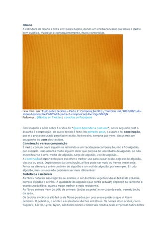 Ribana
A estrutura da ribana é feita em teares duplos, dando um efeito canelado que deixa a malha
bem elástica, maleável e,consequentemente, muito confortável.
Leia mais em: Tudo sobre tecidos – Parte 2: Composição http://comofaz.net/2010/08/tudo-
sobre-tecidos-%e2%80%93-parte-2-composicao/#ixzz3gvO6k0jN
Follow us: @florfaz on Twitter | comofaz on Facebook
Continuando a série sobre Tecidos do *Quero Aprender a costurar*, neste segundo post o
assunto é composição: do que o tecido é feito. No primeiro post, o assunto foi construção,
que é o processo usado para fazer tecido. No terceiro, semana que vem, discutimos um
pouquinho os usos dos tecidos.
Construção versus composição
É muito comum ouvir alguém se referindo a um tecido pela composição, não é? O algodão,
por exemplo. Não adianta muito alguém dizer que precisa de um retalho de algodão, se não
especificar se é uma malha de algodão, sarja de algodão, voil de algodão…
A construção é importante para escolher o melhor uso para cada tecido, seja ele de algodão,
viscose ou seda. Dependendo da construção, a fibra pode ser mais ou menos resistente.
Pense na diferença entre um brim de algodão e um voil de algodão, por exemplo. É tudo
algodão, mas os usos não poderiam ser mais diferentes!
Sintéticos e naturais
As fibras naturais são vegetais ou animais e só! As fibras vegetais são as feitas de celulose,
como o algodão e o linho. A qualidade do algodão (que tanto se fala!) depende do tamanho e
espessura da fibra: quanto maior melhor e mais resistente.
As fibras animais vem do pêlo de animais (todas as peles) e no caso da seda, vem do bicho
da seda.
Os tecidos sintéticos são feitos de fibras geradas por processos químicos que utilizam
petróleo. O poliéster, o acrílico e o elastano são fios sintéticos. Os nomes dos tecidos, como
Supplex, Tactel, Lycra, Nylon, são todos nomes comerciais criados pelas empresas fabricantes
 