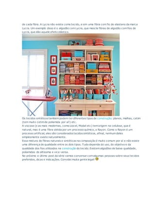 de cada fibra. A Lycra não existe como tecido, e sim uma fibra com fio de elastano da marca
Lycra. Um exemplo disso é o algodão com Lycra, que mescla fibras de algodão com fios de
Lycra, que dão aquele efeito elástico.
Os tecidos sintéticos também podem ter diferentes tipos de construção: planos, malhas, cetim
(tem muito cetimde poliamida por aí!) etc.
A viscose (e as mais modernas, como Liocel, Modal etc) temorigem na celulose, que é
natural, mas é uma fibra obtida por um processo químico, o Rayon. Como o Rayon é um
processo artificial, eles são considerados tecidos sintéticos, afinal, nenhum deles
simplesmente existe naturalmente.
Essa mistura de fibras naturais e sintéticas na composição é muito comum por aí e não existe
uma diferença de qualidade entre os dois tipos. Tudo depende do uso, do objetivo e da
qualidade dos fios utilizados na construção do tecido. Existem algodões de baixa qualidade,
poliamidas de altíssima e vice-versa.
No próximo e último post da série vamos conversar comalgumas pessoas sobre seus tecidos
preferidos, dicas e indicações. Convidei muita gente legal!
 