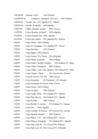 CHAMOIX Chamoix Verão 100% Poliéster
CHARMEUSE Charmeuse Estampado São Lucas 100% Poliéster
CHENILLE Chenille Liso 63% Algodão/37% Poliéster
CHENILLE Chenille de algodão 100%Algodão
CHIFFON Chiffon Bordado Ananda 100% Viscose
COTTON Cotton Bandeira do Brasil 100% Algodão
COTTON Cotton Jacquard Etro 100% Algodão
COTTON Cotton Plus Infantil 50% Algodão/50% Poliéster
CREPE Crepe Albene 100% Poliéster
CREPE Crepe Av Estampado 51% Algodão/49% Viscose
CREPE Crepe Barcelona 100% Poliéster
CREPE Crepe Bulgary 100% Poliéster
CREPE Crepe Century 74% Viscose / 26% Poliamida
CREPE Crepe Chanel Amassado 100% Poliéster
CREPE Crepe Chiffon Bombay Metálico 99% Poliéster/1% Metal
CREPE Crepe Chiffon Estampado 100% Poliéster
CREPE Crepe Chiffon Yoriu C/fio Metalico 98% Poliéster/2% Metal
CREPE Crepe Cloquet / Piquet 56% Viscose/44% Poliéster
CREPE Crepe de Viscose Five Star 100% Viscose
CREPE Crepe Edwardian 96,5%poliester 3,5% Elastano
CREPE Crepe Estampado de Viscose 100% Viscose
CREPE Crepe Firenze 100% Poliéster
CREPE Crepe Georgette 100% Poliéster
CREPE Crepe Granite Misto 53% Algodão/47% Poliéster
CREPE Crepe Ibiza Devorê 80% Poliéster/20% Algodão
CREPE Crepe Koshibo 100% Poliéster
CREPE Crepe Koshibo C/elastano 95% Poliéster/5% Elastano
CREPE Crepe Liso 100% Algodão
CREPE Crepe Londrino de Viscose 52% Viscose/42% Acetato
CREPE Crepe Madame (channel 100% Poliéster
CREPE Crepe Mireya 1116 80% Poliéster/20% Viscose
CREPE Crepe Mônaco Estampado 54% Poliéster/46% Algodão
CREPE Crepe Satin Lady Di 72% Viscose/28% Poliéster
CREPE Crepe Satin Lady Di 68% Viscose/32% Poliamida
 