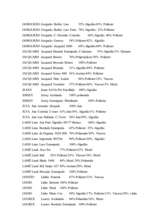 GORGURÃO Gorgurão Berlim Liso 55% Algodão/45% Poliéster
GORGURÃO Gorgurão Berlim Liso Extra 78% Algodão/ 22% Poliéster
GORGURÃO Gorgurão C/ Desenho Colorido 60% Algodão 40% Poliéster
GORGURÃO Gorgurão Genova 58% Poliéster/42% Algodão
GORGURÃO Gorgurão Jacquard 2000 60% Algodão/40% Poliéster
JACQUARD Jacquard Damask Estampado C/elastano 97% Algodão/3% Elastano
JACQUARD Jacquard Boston 70% Polipropileno/30% Poliéster
JACQUARD Jacquard Brocado Riviera 100% Poliéster
JACQUARD Jacquard Bruxelas 51% Algodão/49% Poliéster
JACQUARD Jacquard Soiree 800 56% Acetato/44% Poliéster
JACQUARD Jacquard Tinto Leticia 86% Poliéster/14% Viscose
JACQUARD Jacquard Vestuário 57% Poliéster/40% Viscose/3% Metal
JEANS Jeans 8,0 Oz Pré Encolhido 100% Algodão
JERSEY Jersey Acetinado 100% poliamida
JERSEY Jersey Estampado Metalizado 100% Poliéster
JUTA Juta Arrastão Alvejada 100% Juta
JUTA Juta Colorida C/ouro 63% Juta/36% Algodão/1% Poliéster
JUTA Juta Lisa Dublada C/ Forro 50% Juta/50% Algodão
LAISE Laise Arp Puro Algodão 09177 Branca 100% Algodão
LAISE Laise Bordada Estampada 65% Poliester 35% Algodão
LAISE Laise de Organza 3028-000 70% Poliamida/30% Viscose
LAISE Laise Importada 902766 80% Poliéster/20% Algodão
LAISE Laise Lace Estampada 100% Algodão
LAMÊ Lamê Arco Íris 77% Poliéster/23% Metal
LAMÊ Lamê Bali 65% Poliéster/25% Viscose/10% Metal
LAMÊ Lamê Blade 5400 80% Metal 20% Poliamida
LAMÊ Lamê Bril Stripe 427 80% Acetato/20% Metal
LAMÊ Lamê Brocado Estampado 100% Poliéster
LINHÃO Linhão Panamá 67% Poliéster/33% Viscose
LINHO Linho Bottonê 100% Poliéster
LINHO Linho Mask 100% Poliéster
LINHO Linho Misto Cru 50% Algodão/17% Poliéster/13% Viscose/20% Linho
LOUREX Lourex Aveludado 84% Poliamida/16% Metal
LOUREX Lourex Bordado Estampado 100% Poliéster
 