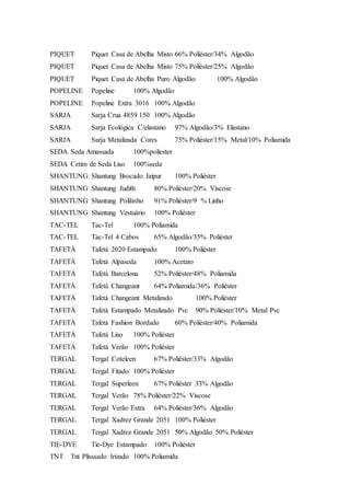 PIQUET Piquet Casa de Abelha Misto 66% Poliéster/34% Algodão
PIQUET Piquet Casa de Abelha Misto 75% Poliéster/25% Algodão
PIQUET Piquet Casa de Abelha Puro Algodão 100% Algodão
POPELINE Popeline 100% Algodão
POPELINE Popeline Extra 3016 100% Algodão
SARJA Sarja Crua 4859 150 100% Algodão
SARJA Sarja Ecológica C/elastano 97% Algodão/3% Elastano
SARJA Sarja Metalizada Cores 75% Poliéster/15% Metal/10% Poliamida
SEDA Seda Amassada 100%poliester
SEDA Cetim de Seda Liso 100%seda
SHANTUNG Shantung Brocado Jaipur 100% Poliéster
SHANTUNG Shantung Judith 80% Poliéster/20% Viscose
SHANTUNG Shantung Polilinho 91% Poliéster/9 % Linho
SHANTUNG Shantung Vestuário 100% Poliéster
TAC-TEL Tac-Tel 100% Poliamida
TAC-TEL Tac-Tel 4 Cabos 65% Algodão/35% Poliéster
TAFETÁ Tafetá 2020 Estampado 100% Poliéster
TAFETÁ Tafetá Alpaseda 100% Acetato
TAFETÁ Tafetá Barcelona 52% Poliéster/48% Poliamida
TAFETÁ Tafetá Changeant 64% Poliamida/36% Poliéster
TAFETÁ Tafetá Changeant Metalizado 100% Poliéster
TAFETÁ Tafetá Estampado Metalizado Pvc 90% Poliéster/10% Metal Pvc
TAFETÁ Tafetá Fashion Bordado 60% Poliéster/40% Poliamida
TAFETÁ Tafetá Liso 100% Poliéster
TAFETÁ Tafetá Verão 100% Poliéster
TERGAL Tergal Coteleen 67% Poliéster/33% Algodão
TERGAL Tergal Fitado 100% Poliéster
TERGAL Tergal Superleen 67% Poliéster 33% Algodão
TERGAL Tergal Verão 78% Poliéster/22% Viscose
TERGAL Tergal Verão Extra 64% Poliéster/36% Algodão
TERGAL Tergal Xadrez Grande 2051 100% Poliéster
TERGAL Tergal Xadrez Grande 2051 50% Algodão 50% Poliéster
TIE-DYE Tie-Dye Estampado 100% Poliéster
TNT Tnt Plisssado Irizado 100% Poliamida
 