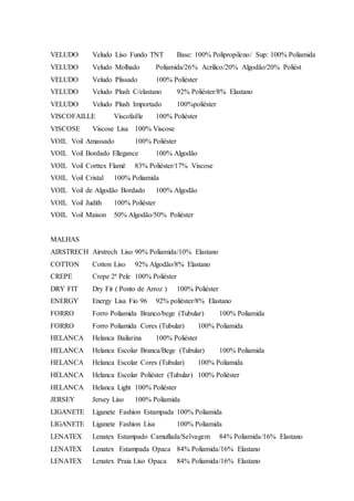 VELUDO Veludo Liso Fundo TNT Base: 100% Polipropileno/ Sup: 100% Poliamida
VELUDO Veludo Molhado Poliamida/26% Acrílico/20% Algodão/20% Poliést
VELUDO Veludo Plissado 100% Poliéster
VELUDO Veludo Plush C/elastano 92% Poliéster/8% Elastano
VELUDO Veludo Plush Importado 100%poliéster
VISCOFAILLE Viscofaille 100% Poliéster
VISCOSE Viscose Lisa 100% Viscose
VOIL Voil Amassado 100% Poliéster
VOIL Voil Bordado Ellegance 100% Algodão
VOIL Voil Corttex Flamê 83% Poliéster/17% Viscose
VOIL Voil Cristal 100% Poliamida
VOIL Voil de Algodão Bordado 100% Algodão
VOIL Voil Judith 100% Poliéster
VOIL Voil Maison 50% Algodão/50% Poliéster
MALHAS
AIRSTRECH Airstrech Liso 90% Poliamida/10% Elastano
COTTON Cotton Liso 92% Algodão/8% Elastano
CREPE Crepe 2ª Pele 100% Poliéster
DRY FIT Dry Fit ( Ponto de Arroz ) 100% Poliéster
ENERGY Energy Lisa Fio 96 92% poliéster/8% Elastano
FORRO Forro Poliamida Branco/bege (Tubular) 100% Poliamida
FORRO Forro Poliamida Cores (Tubular) 100% Poliamida
HELANCA Helanca Bailarina 100% Poliéster
HELANCA Helanca Escolar Branca/Bege (Tubular) 100% Poliamida
HELANCA Helanca Escolar Cores (Tubular) 100% Poliamida
HELANCA Helanca Escolar Poliéster (Tubular) 100% Poliéster
HELANCA Helanca Light 100% Poliéster
JERSEY Jersey Liso 100% Poliamida
LIGANETE Liganete Fashion Estampada 100% Poliamida
LIGANETE Liganete Fashion Lisa 100% Poliamida
LENATEX Lenatex Estampado Camuflada/Selvagem 84% Poliamida/16% Elastano
LENATEX Lenatex Estampada Opaca 84% Poliamida/16% Elastano
LENATEX Lenatex Praia Liso Opaca 84% Poliamida/16% Elastano
 