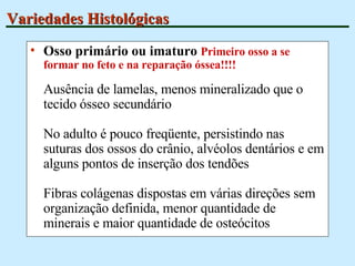 Variedades Histológicas Osso primário ou imaturo  Primeiro osso a se formar no feto e na reparação óssea!!!! Ausência de lamelas, menos mineralizado que o tecido ósseo secundário No adulto é pouco freqüente, persistindo nas suturas dos ossos do crânio, alvéolos dentários e em alguns pontos de inserção dos tendões Fibras colágenas dispostas em várias direções sem organização definida, menor quantidade de minerais e maior quantidade de osteócitos 
