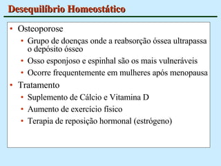 Desequilíbrio Homeostático Osteoporose Grupo de doenças onde a reabsorção óssea ultrapassa o depósito ósseo Osso esponjoso e espinhal são os mais vulneráveis Ocorre frequentemente em mulheres após menopausa Tratamento Suplemento de Cálcio e Vitamina D Aumento de exercício físico Terapia de reposição hormonal (estrógeno) 