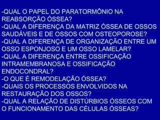 -QUAL O PAPEL DO PARATORMÔNIO NA
REABSORÇÃO ÓSSEA?
-QUAL A DIFERENÇA DA MATRIZ ÓSSEA DE OSSOS
SAUDÁVEIS E DE OSSOS COM OSTEOPOROSE?
-QUAL A DIFERENÇA DE ORGANIZAÇÃO ENTRE UM
OSSO ESPONJOSO E UM OSSO LAMELAR?
-QUAL A DIFERENÇA ENTRE OSSIFICAÇÃO
INTRAMEMBRANOSA E OSSIFICAÇÃO
ENDOCONDRAL?
-O QUE É REMODELAÇÃO ÓSSEA?
-QUAIS OS PROCESSOS ENVOLVIDOS NA
RESTAURAÇÃO DOS OSSOS?
-QUAL A RELAÇÃO DE DISTÚRBIOS ÓSSEOS COM
O FUNCIONAMENTO DAS CÉLULAS ÓSSEAS?
 
