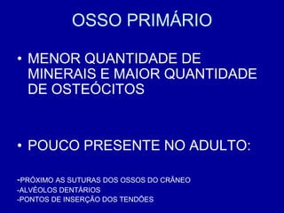 OSSO PRIMÁRIO

• MENOR QUANTIDADE DE
  MINERAIS E MAIOR QUANTIDADE
  DE OSTEÓCITOS


• POUCO PRESENTE NO ADULTO:

-PRÓXIMO AS SUTURAS DOS OSSOS DO CRÂNEO
-ALVÉOLOS DENTÁRIOS
-PONTOS DE INSERÇÃO DOS TENDÕES
 