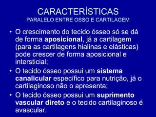 CARACTERÍSTICAS
     PARALELO ENTRE OSSO E CARTILAGEM

• O crescimento do tecido ósseo só se dá
  de forma aposicional, já a cartilagem
  (para as cartilagens hialinas e elásticas)
  pode crescer de forma aposicional e
  intersticial;
• O tecido ósseo possui um sistema
  canalicular específico para nutrição, já o
  cartilaginoso não o apresenta;
• O tecido ósseo possui um suprimento
  vascular direto e o tecido cartilaginoso é
  avascular.
 