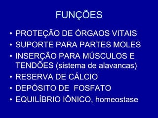 FUNÇÕES
• PROTEÇÃO DE ÓRGAOS VITAIS
• SUPORTE PARA PARTES MOLES
• INSERÇÃO PARA MÚSCULOS E
  TENDÕES (sistema de alavancas)
• RESERVA DE CÁLCIO
• DEPÓSITO DE FOSFATO
• EQUILÍBRIO IÔNICO, homeostase
 