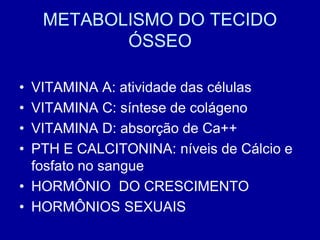 METABOLISMO DO TECIDO
           ÓSSEO

• VITAMINA A: atividade das células
• VITAMINA C: síntese de colágeno
• VITAMINA D: absorção de Ca++
• PTH E CALCITONINA: níveis de Cálcio e
  fosfato no sangue
• HORMÔNIO DO CRESCIMENTO
• HORMÔNIOS SEXUAIS
 
