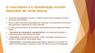O crescimento e a remodelação normais
dependem de vários fatores
 suficientes quantidades de cálcio e fósforo devem estar presentes na dieta
alimentar do indivíduo;
 deve-se obter suficiente quantidade de vitaminas, principalmente vitamina D,
que participa na absorção do cálcio ingerido;
 o corpo precisa produzir os hormônios responsáveis pela atividade do tecido
ósseo:
 - Hormônio de crescimento (somatotrofina): secretado pela hipófise, é
responsável pelo crescimento dos ossos;
 - Calcitonina: produzida pela tireóide, inibe a atividade osteoclástica e
acelera a absorção de cálcio pelos ossos;
 - Paratormônio: sintetizado pelas paratireóides, aumenta a atividade e o
número de osteoclastos, elevando a taxa de cálcio na corrente sanguínea;
 