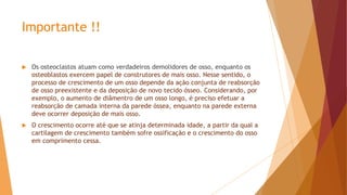 Importante !!
 Os osteoclastos atuam como verdadeiros demolidores de osso, enquanto os
osteoblastos exercem papel de construtores de mais osso. Nesse sentido, o
processo de crescimento de um osso depende da ação conjunta de reabsorção
de osso preexistente e da deposição de novo tecido ósseo. Considerando, por
exemplo, o aumento de diâmentro de um osso longo, é preciso efetuar a
reabsorção de camada interna da parede óssea, enquanto na parede externa
deve ocorrer deposição de mais osso.
 O crescimento ocorre até que se atinja determinada idade, a partir da qual a
cartilagem de crescimento também sofre ossificação e o crescimento do osso
em comprimento cessa.
 
