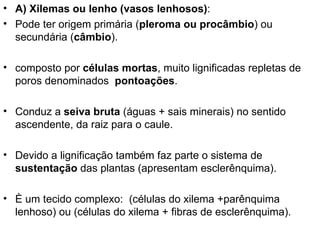 • A) Xilemas ou lenho (vasos lenhosos):
• Pode ter origem primária (pleroma ou procâmbio) ou
  secundária (câmbio).

• composto por células mortas, muito lignificadas repletas de
  poros denominados pontoações.

• Conduz a seiva bruta (águas + sais minerais) no sentido
  ascendente, da raiz para o caule.

• Devido a lignificação também faz parte o sistema de
  sustentação das plantas (apresentam esclerênquima).

• È um tecido complexo: (células do xilema +parênquima
  lenhoso) ou (células do xilema + fibras de esclerênquima).
 