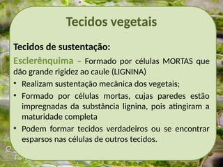 Tecidos vegetais
Tecidos de sustentação:
Esclerênquima – Formado por células MORTAS que
dão grande rigidez ao caule (LIGNINA)
• Realizam sustentação mecânica dos vegetais;
• Formado por células mortas, cujas paredes estão
impregnadas da substância lignina, pois atingiram a
maturidade completa
• Podem formar tecidos verdadeiros ou se encontrar
esparsos nas células de outros tecidos.
 