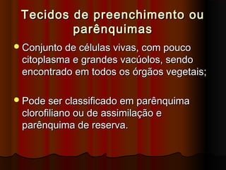 Tecidos de preenchimento ouTecidos de preenchimento ou
parênquimasparênquimas
Conjunto de células vivas, com poucoConjunto de células vivas, com pouco
citoplasma e grandes vacúolos, sendocitoplasma e grandes vacúolos, sendo
encontrado em todos os órgãos vegetais;encontrado em todos os órgãos vegetais;
Pode ser classificado em parênquimaPode ser classificado em parênquima
clorofiliano ou de assimilação eclorofiliano ou de assimilação e
parênquima de reserva.parênquima de reserva.
 