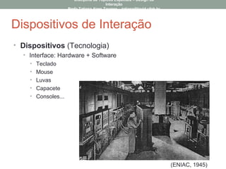 Dispositivos de Interação
• Dispositivos (Tecnologia)
• Interface: Hardware + Software
• Teclado
• Mouse
• Luvas
• Capacete
• Consoles...
(ENIAC, 1945)
Disciplina de Tópicos Especiais – Design da
Interação
Profa Tatiana Aires Tavares – tatiana@lavid.ufpb.br
 