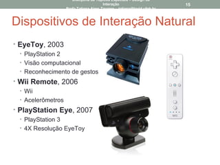 Dispositivos de Interação Natural
• EyeToy, 2003
• PlayStation 2
• Visão computacional
• Reconhecimento de gestos
• Wii Remote, 2006
• Wii
• Acelerômetros
• PlayStation Eye, 2007
• PlayStation 3
• 4X Resolução EyeToy
15
Disciplina de Tópicos Especiais – Design da
Interação
Profa Tatiana Aires Tavares – tatiana@lavid.ufpb.br
 