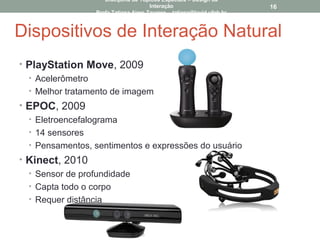 Dispositivos de Interação Natural
• PlayStation Move, 2009
• Acelerômetro
• Melhor tratamento de imagem
• EPOC, 2009
• Eletroencefalograma
• 14 sensores
• Pensamentos, sentimentos e expressões do usuário
• Kinect, 2010
• Sensor de profundidade
• Capta todo o corpo
• Requer distância
16
Disciplina de Tópicos Especiais – Design da
Interação
Profa Tatiana Aires Tavares – tatiana@lavid.ufpb.br
 