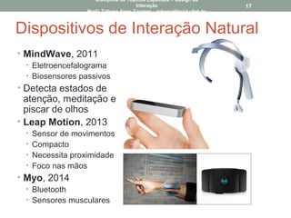 Dispositivos de Interação Natural
• MindWave, 2011
• Eletroencefalograma
• Biosensores passivos
• Detecta estados de
atenção, meditação e
piscar de olhos
• Leap Motion, 2013
• Sensor de movimentos
• Compacto
• Necessita proximidade
• Foco nas mãos
• Myo, 2014
• Bluetooth
• Sensores musculares
17
Disciplina de Tópicos Especiais – Design da
Interação
Profa Tatiana Aires Tavares – tatiana@lavid.ufpb.br
 