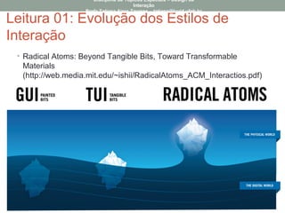 Leitura 01: Evolução dos Estilos de
Interação
• Radical Atoms: Beyond Tangible Bits, Toward Transformable
Materials
(http://web.media.mit.edu/~ishii/RadicalAtoms_ACM_Interactios.pdf)
Disciplina de Tópicos Especiais – Design da
Interação
Profa Tatiana Aires Tavares – tatiana@lavid.ufpb.br
 