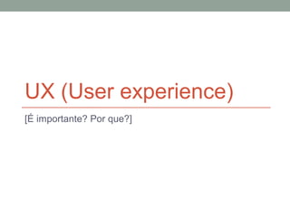 UX (User experience)
[É importante? Por que?]
 